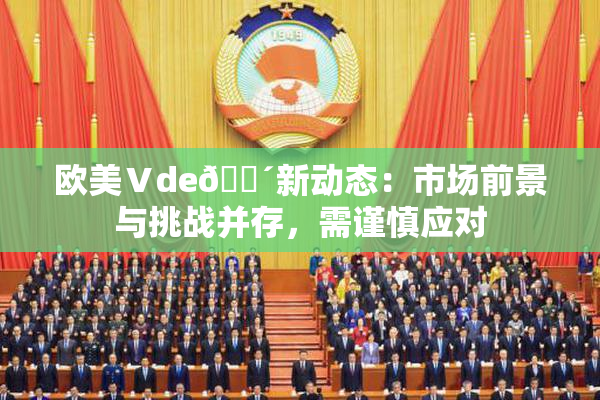 欧美Ⅴde🔴新动态：市场前景与挑战并存，需谨慎应对