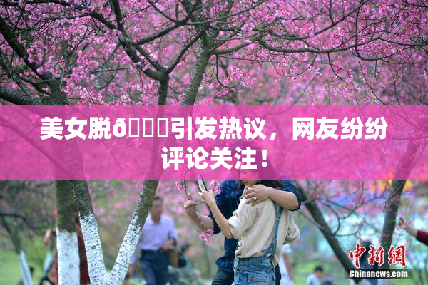 美女脱👙引发热议，网友纷纷评论关注！
