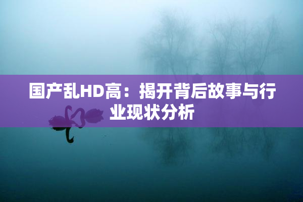 国产乱HD高：揭开背后故事与行业现状分析