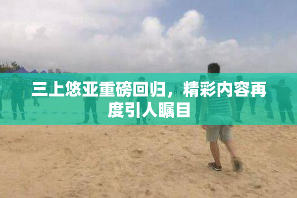 三上悠亚重磅回归，精彩内容再度引人瞩目