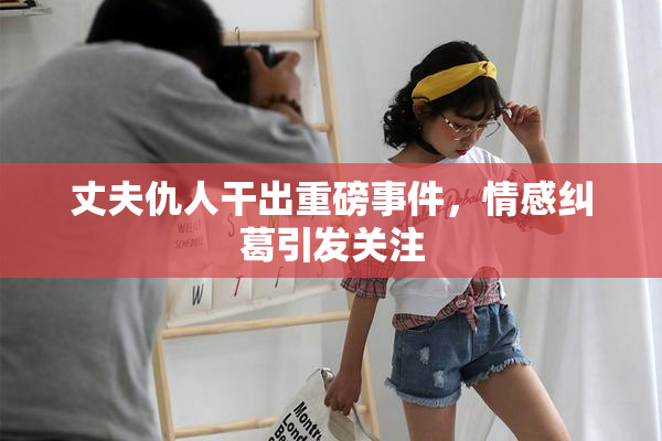 丈夫仇人干出重磅事件，情感纠葛引发关注