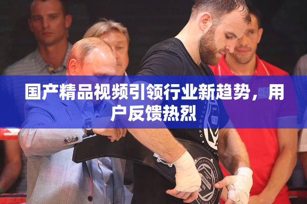 国产精品视频引领行业新趋势，用户反馈热烈