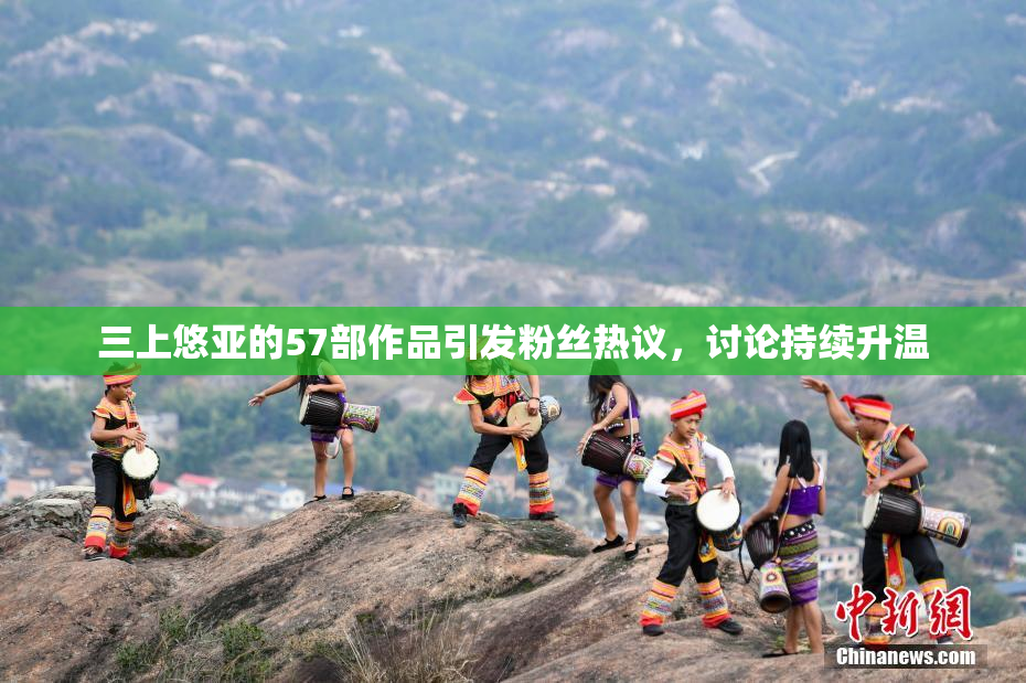 三上悠亚的57部作品引发粉丝热议，讨论持续升温