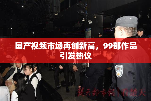 国产视频市场再创新高，99部作品引发热议