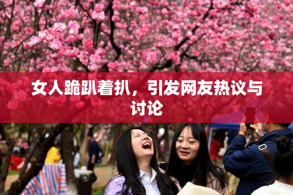 女人跪趴着扒，引发网友热议与讨论