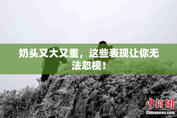 奶头又大又重，这些表现让你无法忽视！
