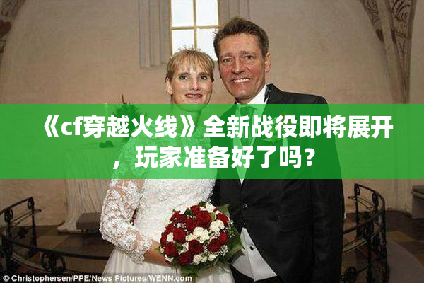 《cf穿越火线》全新战役即将展开，玩家准备好了吗？