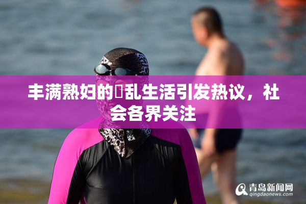 丰满熟妇的婬乱生活引发热议，社会各界关注