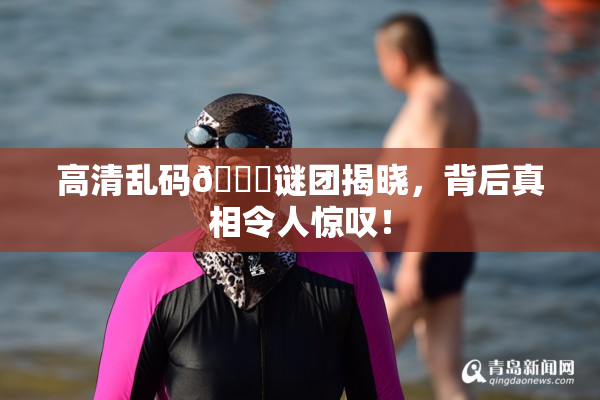 高清乱码🔞谜团揭晓，背后真相令人惊叹！