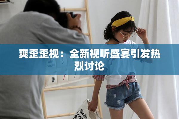 爽歪歪视：全新视听盛宴引发热烈讨论