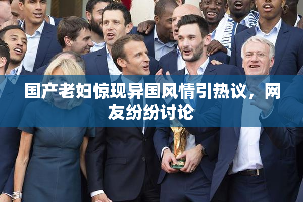 国产老妇惊现异国风情引热议，网友纷纷讨论