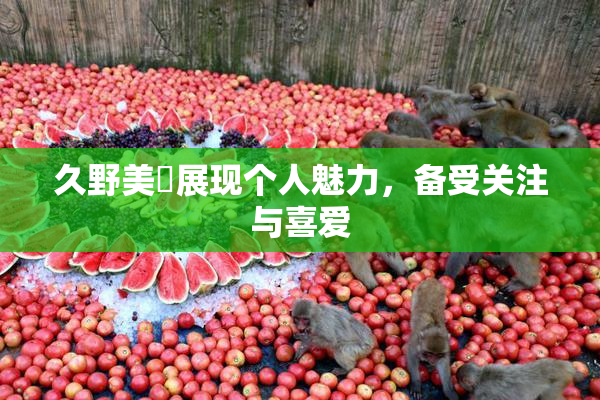 久野美咲展现个人魅力，备受关注与喜爱