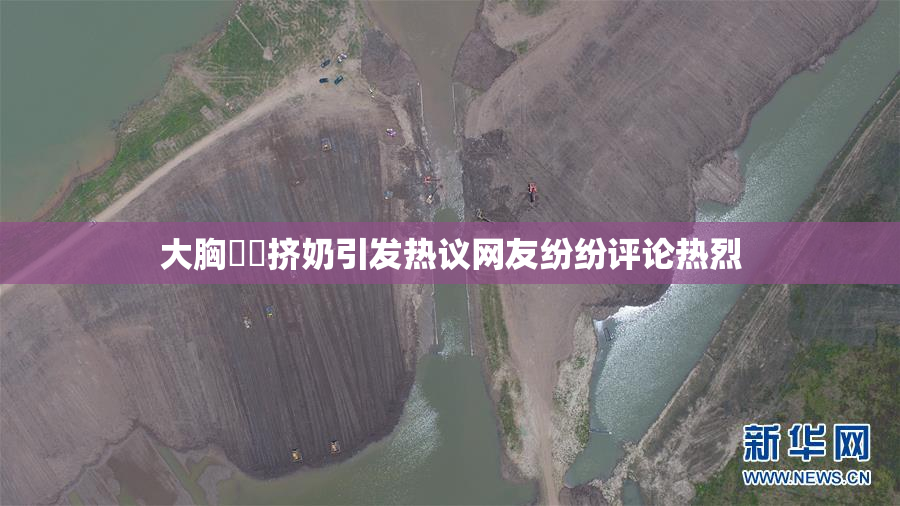 大胸❌‌挤奶引发热议网友纷纷评论热烈