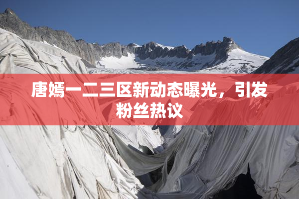 唐嫣一二三区新动态曝光，引发粉丝热议