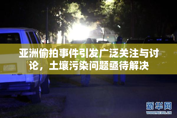 亚洲偷拍事件引发广泛关注与讨论，土壤污染问题亟待解决