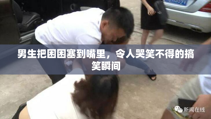 男生把困困塞到嘴里，令人哭笑不得的搞笑瞬间