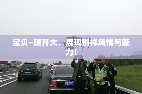 宝贝~腿开大，展现别样风情与魅力！