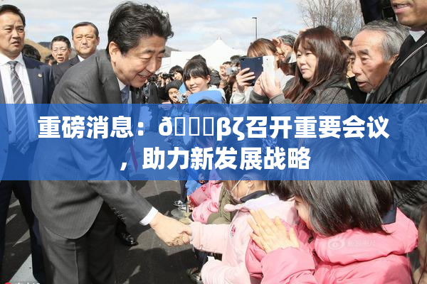 重磅消息：👙βζ召开重要会议，助力新发展战略