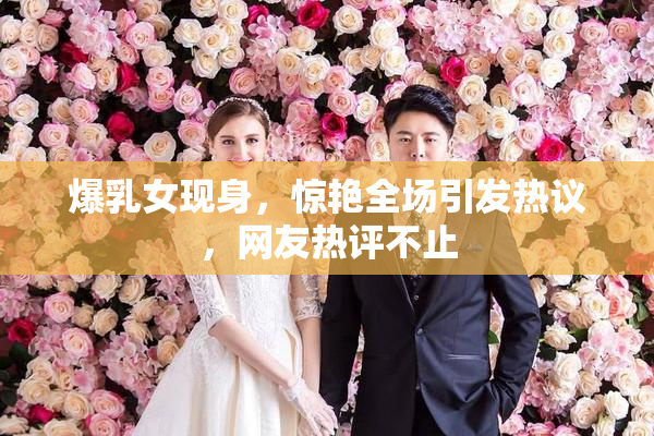 爆乳女现身，惊艳全场引发热议，网友热评不止