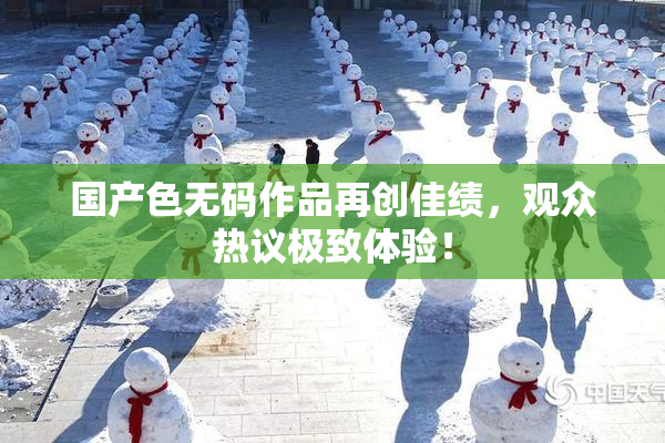 国产色无码作品再创佳绩，观众热议极致体验！