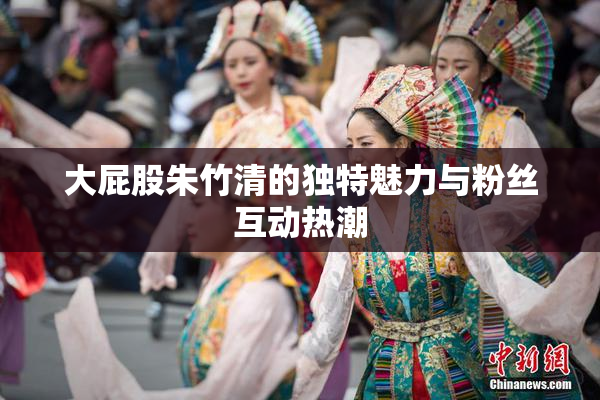 大屁股朱竹清的独特魅力与粉丝互动热潮