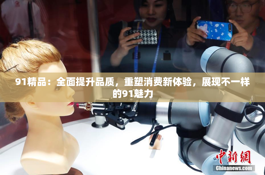91精品：全面提升品质，重塑消费新体验，展现不一样的91魅力