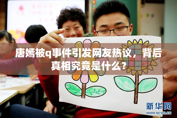 唐嫣被q事件引发网友热议，背后真相究竟是什么？