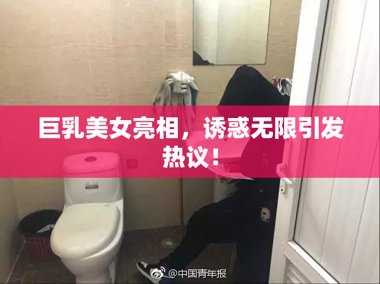 巨乳美女亮相，诱惑无限引发热议！