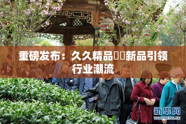 重磅发布：久久精品國產新品引领行业潮流