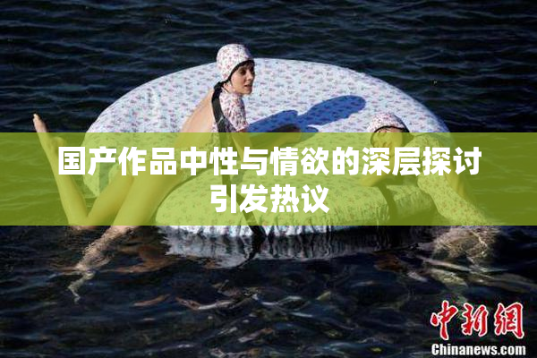 国产作品中性与情欲的深层探讨引发热议