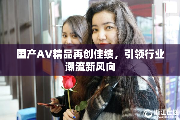 国产AV精品再创佳绩，引领行业潮流新风向