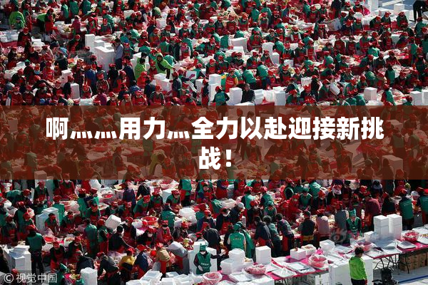啊灬灬用力灬全力以赴迎接新挑战！
