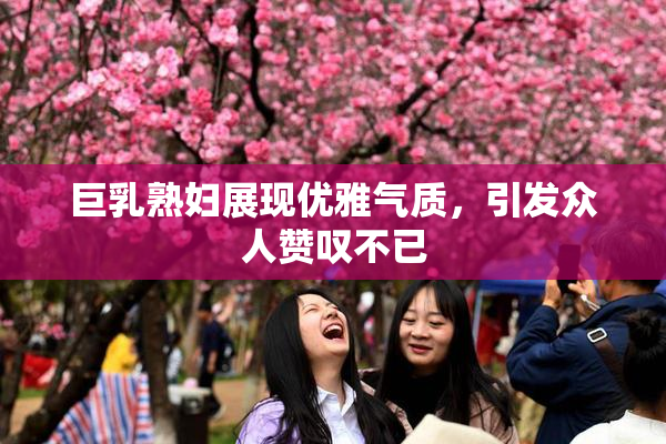 巨乳熟妇展现优雅气质，引发众人赞叹不已