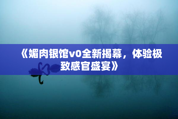 《媚肉银馆v0全新揭幕，体验极致感官盛宴》