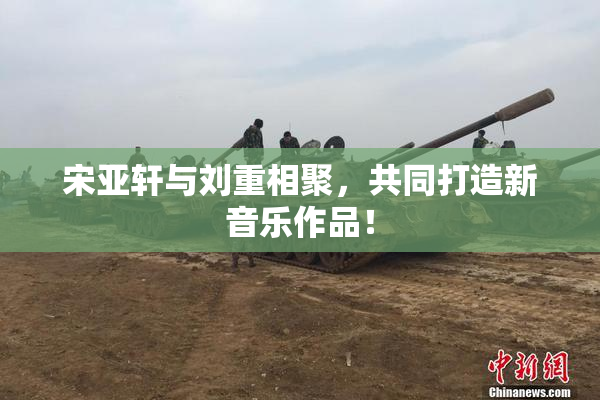 宋亚轩与刘重相聚，共同打造新音乐作品！