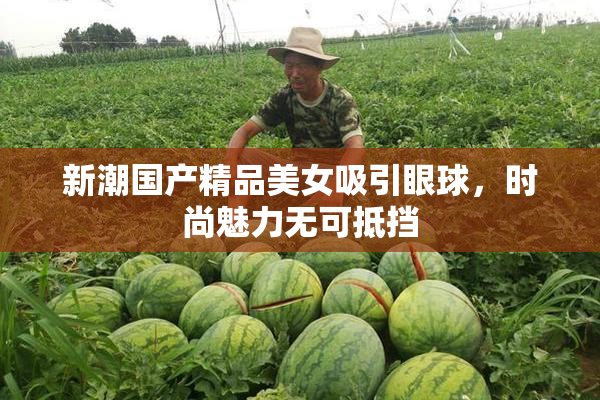 新潮国产精品美女吸引眼球，时尚魅力无可抵挡