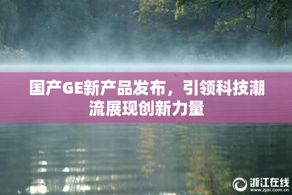 国产GE新产品发布，引领科技潮流展现创新力量