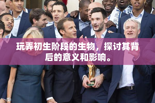 玩弄初生阶段的生物，探讨其背后的意义和影响。