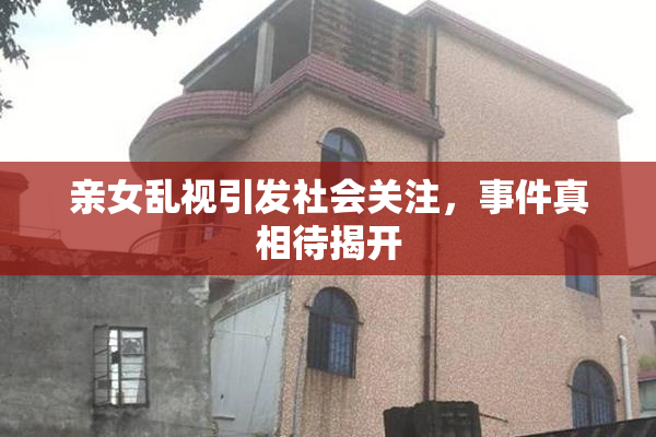 亲女乱视引发社会关注，事件真相待揭开