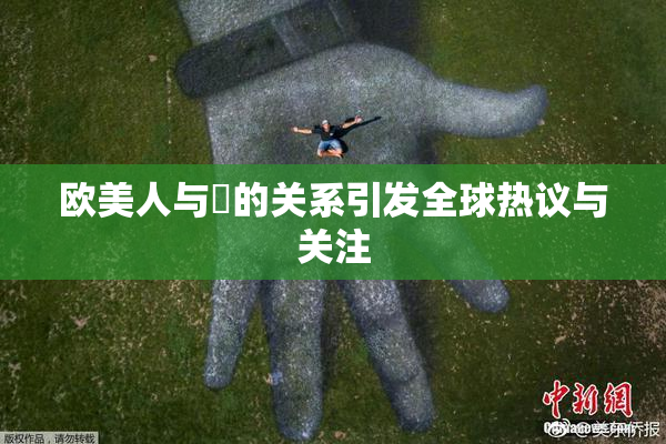 欧美人与嘼的关系引发全球热议与关注