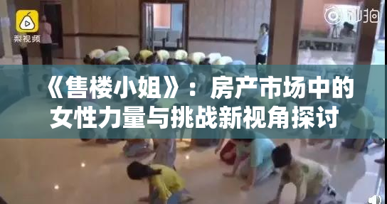 《售楼小姐》：房产市场中的女性力量与挑战新视角探讨
