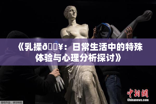 《乳揉🔥：日常生活中的特殊体验与心理分析探讨》