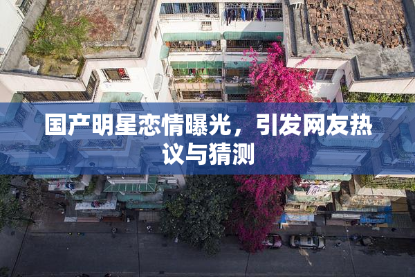 国产明星恋情曝光，引发网友热议与猜测