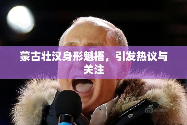 蒙古壮汉身形魁梧，引发热议与关注