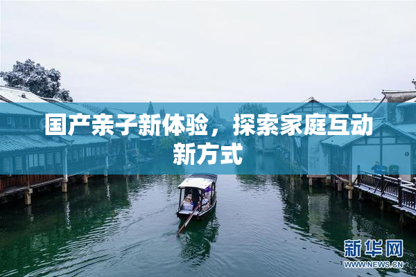国产亲子新体验，探索家庭互动新方式