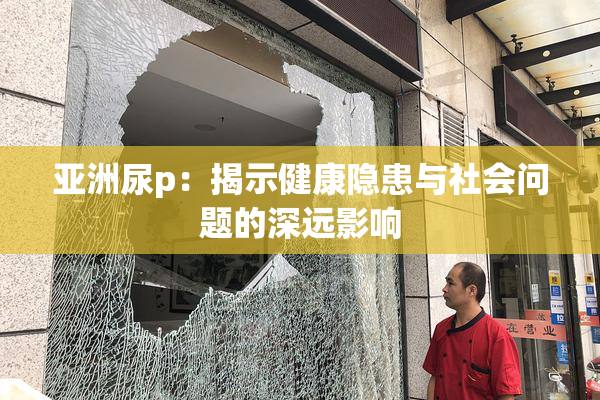 亚洲尿p：揭示健康隐患与社会问题的深远影响