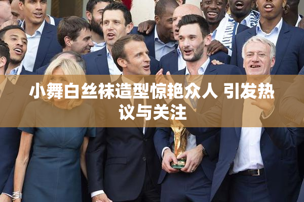 小舞白丝袜造型惊艳众人 引发热议与关注