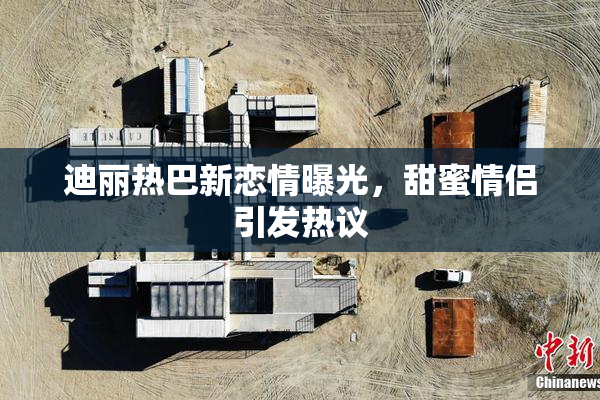 迪丽热巴新恋情曝光，甜蜜情侣引发热议