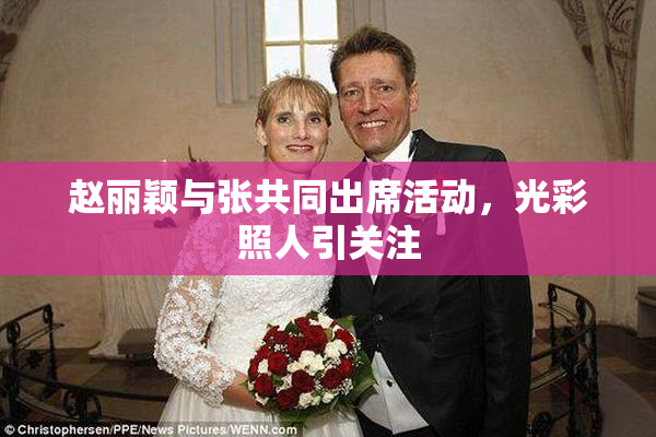赵丽颖与张共同出席活动，光彩照人引关注
