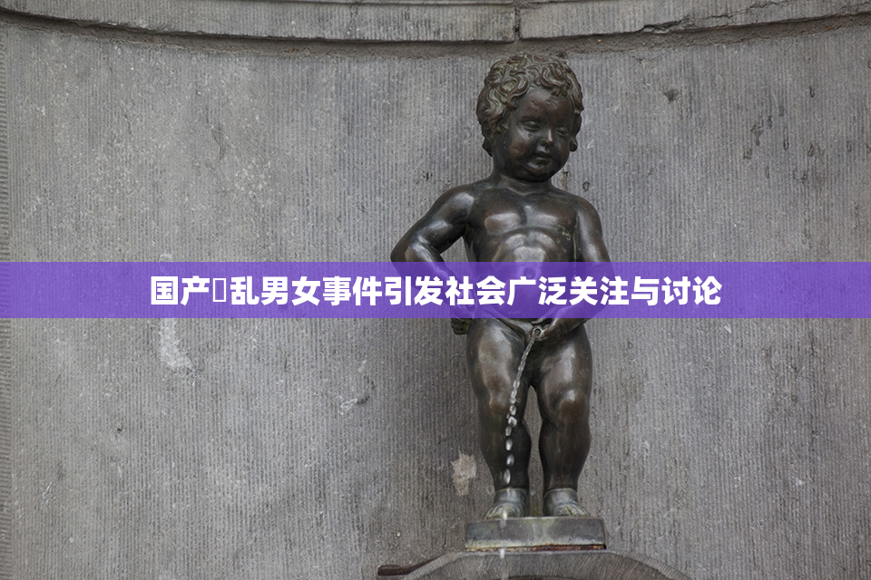 国产婬乱男女事件引发社会广泛关注与讨论